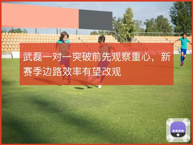 武磊一对一突破前先观察重心,新赛季边路效率有望改观