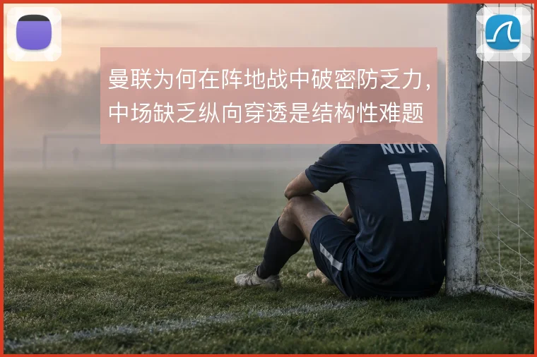 曼联为何在阵地战中破密防乏力,中场缺乏纵向穿透是结构性难题