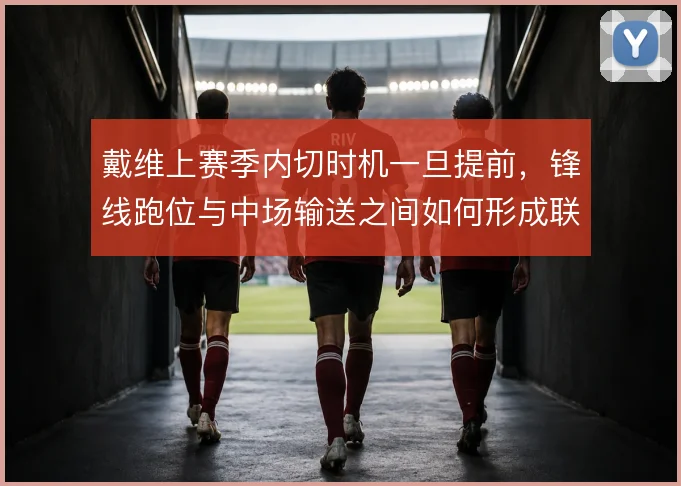 戴维上赛季内切时机一旦提前，锋线跑位与中场输送之间如何形成联动