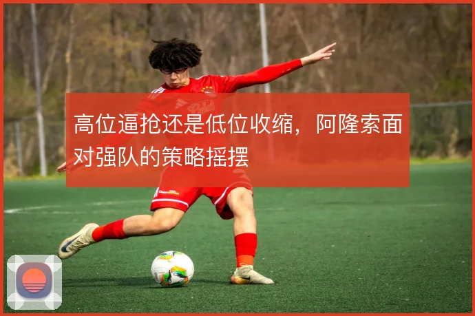 高位逼抢还是低位收缩,阿隆索面对强队的策略摇摆