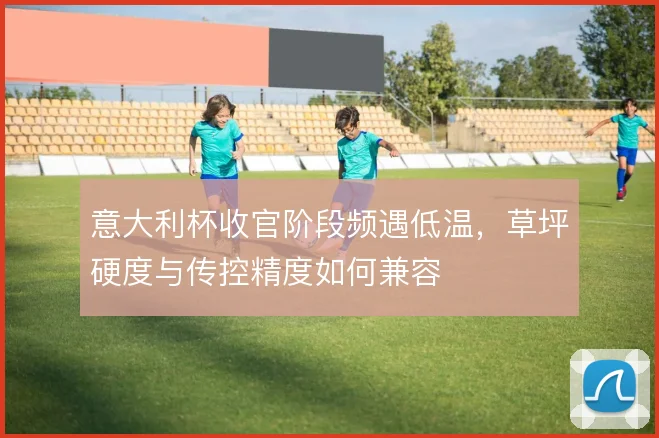 意大利杯收官阶段频遇低温,草坪硬度与传控精度如何兼容