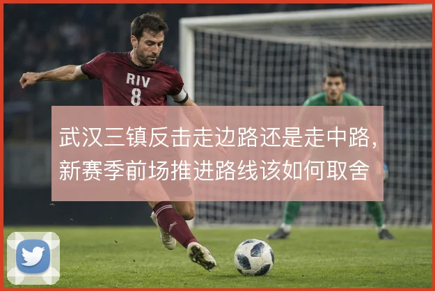 武汉三镇反击走边路还是走中路,新赛季前场推进路线该如何取舍