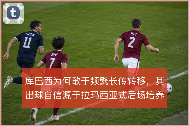 库巴西为何敢于频繁长传转移，其出球自信源于拉玛西亚式后场培养