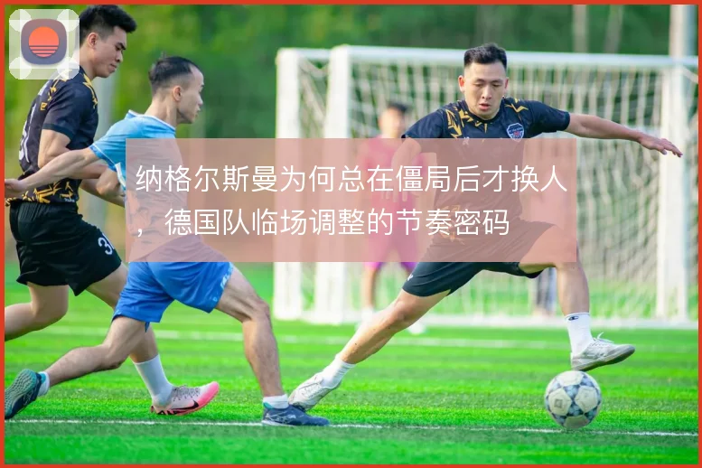 纳格尔斯曼为何总在僵局后才换人，德国队临场调整的节奏密码