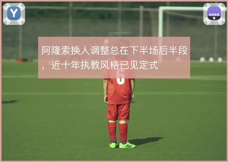 阿隆索换人调整总在下半场后半段,近十年执教风格已见定式