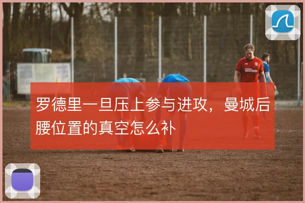 罗德里一旦压上参与进攻,曼城后腰位置的真空怎么补