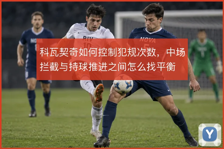 科瓦契奇如何控制犯规次数,中场拦截与持球推进之间怎么找平衡