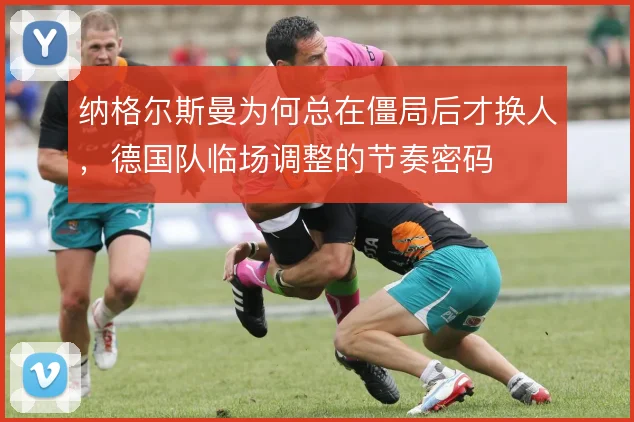 纳格尔斯曼为何总在僵局后才换人，德国队临场调整的节奏密码
